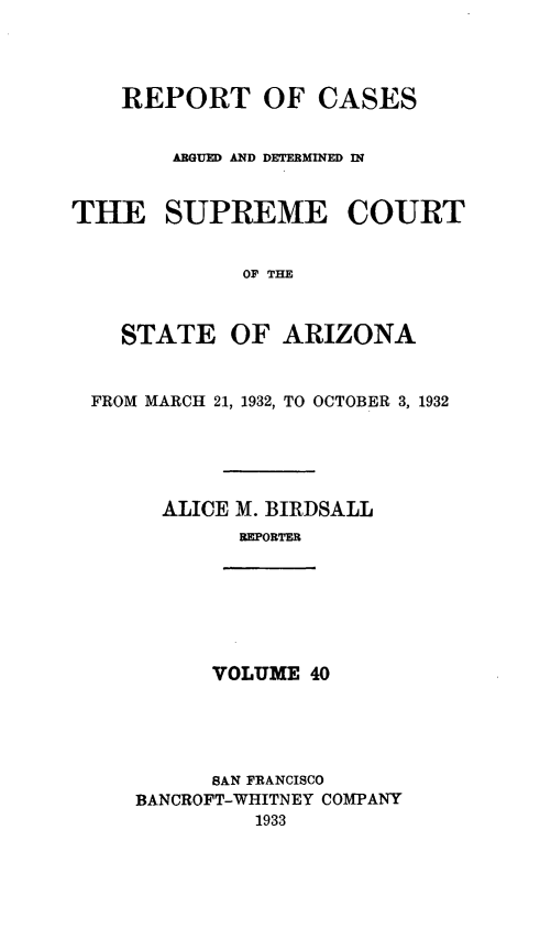 handle is hein.statereports/rcadscstaz0027 and id is 1 raw text is: REPORT OF CASES
ARGUED AND DETERMINED
THE SUPREME COURT
OF THE
STATE OF ARIZONA
FROM MARCH 21, 1932, TO OCTOBER 3, 1932
ALICE M. BIRDSALL
REPORTER

VOLUME 40

SAN FRANCISCO
BANCROFT-WHITNEY COMPANY
1933


