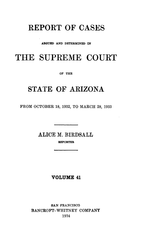 handle is hein.statereports/rcadscstaz0028 and id is 1 raw text is: REPORT OF CASES
ARGUED AND DETERMINED IN
THE SUPREME COURT
OF THE
STATE OF ARIZONA
FROM OCTOBER 18, 1932, TO MARCH 28, 1933
ALICE M. BIRDSALL
REPORTER

VOLUME 41

SAN FRANCISCO
BANCROFT-WHITNEY COMPANY
1934


