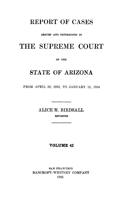 handle is hein.statereports/rcadscstaz0029 and id is 1 raw text is: REPORT OF CASES
ARGUED AND DETERMINED IN
THE SUPREME COURT
OF THE
STATE OF ARIZONA
FROM APRIL 29, 1933, TO JANUARY 15, 1934
ALICE M. BIRDSALL
REPORTER

VOLUME 42

SAN FRANCISCO
BANCROFT-WHITNEY COMPANY
1935


