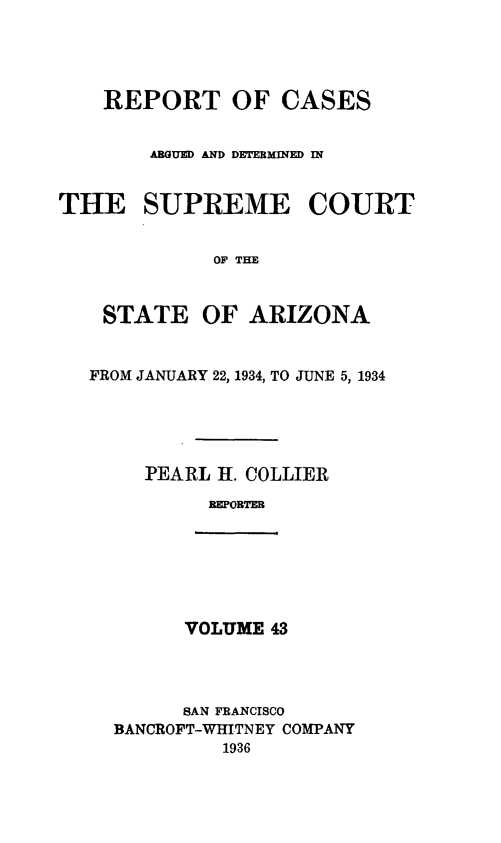 handle is hein.statereports/rcadscstaz0030 and id is 1 raw text is: REPORT OF CASES
AGUE AND DETEMINE IN
THE SUPREME COURT
OF THE
STATE OF ARIZONA
FROM JANUARY 22, 1934, TO JUNE 5, 1934
PEARL 1L. COLLIER
REPORTER

VOLUME 43

SAN FRANCISCO
BANCROFT-WHITNEY COMPANY
1936



