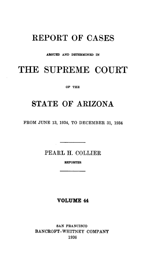 handle is hein.statereports/rcadscstaz0031 and id is 1 raw text is: REPORT OF CASES
ARGUED AND DETERMINED IN
THE SUPREME COURT
OF THE
STATE OF ARIZONA
FROM JUNE 13, 1934, TO DECEMBER 31, 1934
PEARL H. COLLIER
REPORTER

VOLUME 44

SAN FRANCISCO
BANCROFT-WHITNEY COMPANY
1936


