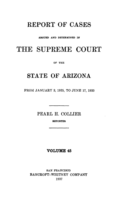 handle is hein.statereports/rcadscstaz0032 and id is 1 raw text is: REPORT OF CASES
ARGUED AND DETERMINED IN
THE SUPREME COURT
OF THE
STATE OF ARIZONA
FROM JANUARY 3, 1935, TO JUNE 17, 1935
PEARL H. COLLIER
REPORTER

VOLUME 45

SAN FRANCISCO
BANCROFT-WHITNEY COMPANY
1937


