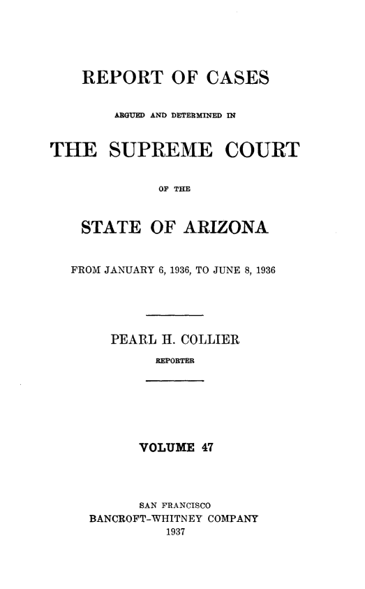 handle is hein.statereports/rcadscstaz0034 and id is 1 raw text is: REPORT OF CASES
ARGUED AND DETERMINED IN
THE SUPREME COURT
OP THE
STATE OF ARIZONA
FROM JANUARY 6, 1936, TO JUNE 8, 1936
PEARL II. COLLIER
REPORTER

VOLUME 47

SAN FRANCISCO
BANCROFT-WHITNEY COMPANY
1937


