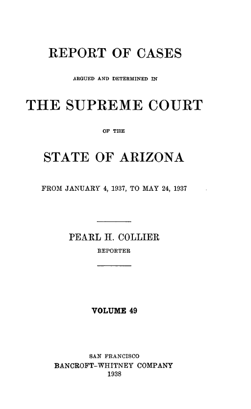 handle is hein.statereports/rcadscstaz0036 and id is 1 raw text is: REPORT OF CASES
ARGUED AND DETERMINED IN
THE SUPREME COURT
OF THE
STATE OF ARIZONA
FROM JANUARY 4, 1937, TO MAY 24, 1937
PEARL 1I. COLLIER
REPORTER
VOLUME 49
SAN FRANCISCO
BANCROFT-WHITNEY COMPANY
1938


