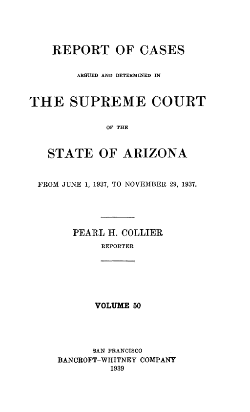 handle is hein.statereports/rcadscstaz0037 and id is 1 raw text is: REPORT OF CASES
ARGUED AND DETERMINED IN
THE SUPREME COURT
OF THE
STATE OF ARIZONA
FROM JUNE 1, 1937, TO NOVEMBER 29, 1937.
PEARL H. COLLIER
REPORTER

VOLUME 50
SAN FRANCISCO
BANCROFT-WHITNEY COMPANY
1939


