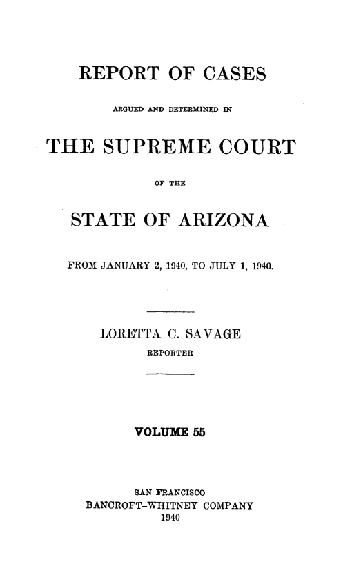 handle is hein.statereports/rcadscstaz0042 and id is 1 raw text is: REPORT OF CASES
ARGUED AND DETERMINED IN
THE SUPREME COURT
OF THE
STATE OF ARIZONA
FROM JANUARY 2, 1940, TO JULY 1, 1940.
LORETTA C. SAVAGE
REPORTER
VOLUME 55
SAN FRANCISCO
BANCROFT-WHITNEY COMPANY
1940


