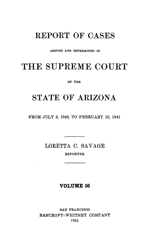 handle is hein.statereports/rcadscstaz0043 and id is 1 raw text is: REPORT OF CASES
ARGUED AND DETERMINED IN
THE SUPREME COURT
OF THE
STATE OF ARIZONA
FROM JULY 8, 1940, TO FEBRUARY 10, 1941
LORETTA C. SAVAGE
REPORTER

VOLUME 56

SAN FRANCISCO
BANCROFT-WHITNEY COMPANY
1941


