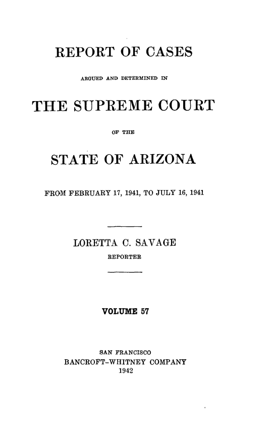 handle is hein.statereports/rcadscstaz0044 and id is 1 raw text is: REPORT OF CASES
ARGUED AND DETERMINED IN
THE SUPREME COURT
OF THE
STATE OF ARIZONA
FROM FEBRUARY 17, 1941, TO JULY 16, 1941
LORETTA C. SAVAGE
REPORTER
VOLUME 57
SAN FRANCISCO
BANCROFT-WHITNEY COMPANY
1942


