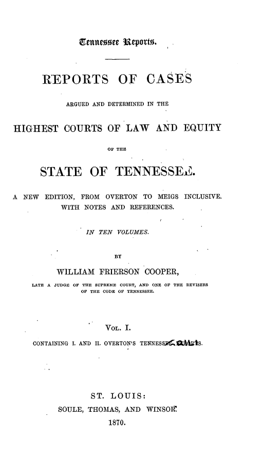handle is hein.statereports/rcadsctn0001 and id is 1 raw text is: Tennessee  cpot.
REPORTS OF CASES
ARGUED AND DETERMINED IN THE
HIGHEST COURTS OF LAW AND EQUITY
OF THE
STATE OF TENNESSEe.
A NEW EDITION, FROM OVERTON TO MEIGS INCLUSIVE.
WITH NOTES AND REFERENCES.
IN TEN VOLUMES.
BY
WILLIAM FRIERSON COOPER,
LATE A JUDGE OF THE SUPREME COURT, AND ONE OF THE REVISERS
OF THE CODE OF TENNESSEE,
VOL. I.
CONTAINING I. AND H. OVERTON'S TENXESSJ41-AIS.
ST. LOUIS:
SOULE, THOMAS, AND WINSORI
1870.



