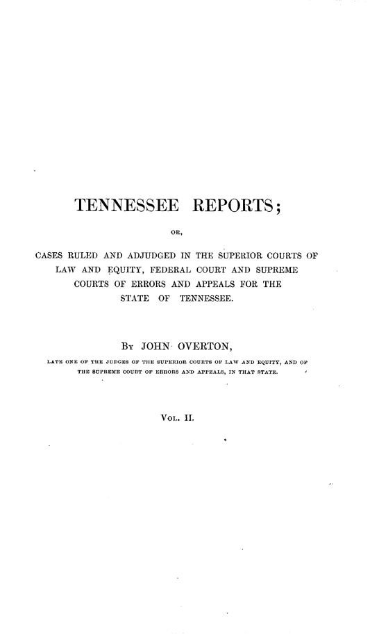 handle is hein.statereports/rcadsctn0002 and id is 1 raw text is: TENNESSEE REPORTS;
OR,
CASES RULED AND ADJUDGED IN THE SUPERIOR COURTS OF
LAW AND EQUITY, FEDERAL COURT AND SUPREME
COURTS OF ERRORS AND APPEALS FOR THE
STATE OF TENNESSEE.
By JOHN OVERTON,
LATE ONE OF TUE JUDGES OF TIlE SUPERIOR COURTS OF LAW AND EQUITY, AND OF
TIE SUPREME COURT OF ERRORS AN]) APPEALS, IN THAT STATE.
VOL. II.


