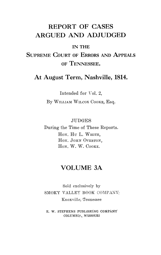 handle is hein.statereports/rcadsctn0004 and id is 1 raw text is: REPORT OF CASES
ARGUED AND ADJUDGED
IN THE
SUPREME COURT OF ERRORS AND APPEALS
OF TENNESSEE.
At August Term, Nashville, 1814.
Intended for Vol. 2,
By WILLIAM WILCOX COOKE, Esq.
JUDGES
During the Time of These Reports.
HoN. Hu L. WHITE,
HON. JOHN OVERTON,
HON. W. W. COOKE.
VOLUME 3A
Sold exclusively by
SMOKY VALLEY BOOK JCOI-lPANY
Knoxville; 'eitnessee
E. W. STEPHENS PUBLYSHING COMPANY
COLUMBIA,, M ISSOURI



