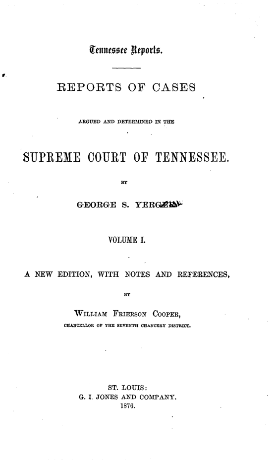 handle is hein.statereports/rcadsctn0010 and id is 1 raw text is: qferncooee ,Iporto.

REPORTS OF CASES
ARGUED AND DETERMINED IN THE
SUPREME COURT OF TENNESSEE.
BY
GEORGE S. YERGCA'&

VOLUME I.
A  NEW   EDITION, WITH     NOTES AND      REFERENCES,
BY
WILLIAM FRIERSON COOPER,
CHANCELLOR OF THE SEVENTH CHANCERY DISTRICT.

ST. LOUIS:
G. I. JONES AND COMPANY.
1876.


