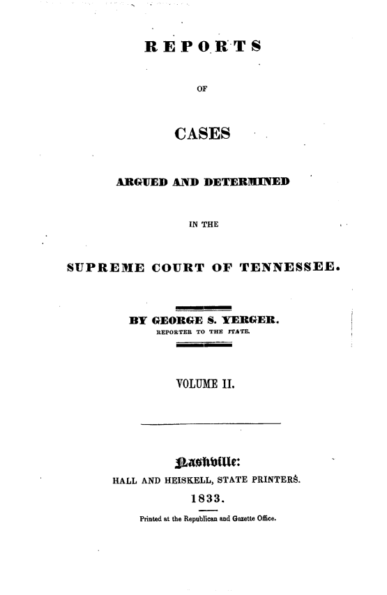 handle is hein.statereports/rcadsctn0011 and id is 1 raw text is: REPO.RTS
OF
CASES

ARGIUED AND DETERMINED
IN THE
SUPREME COURT OF TENNESSEE.

BY GEORGE S. YERGE1R.
RIEPORTER TO THE STATE.
VOLUME II.

HALL AND HEISKELL, STATE PRINTERA.
1833.
Printed at the Republican and Gazette Office.


