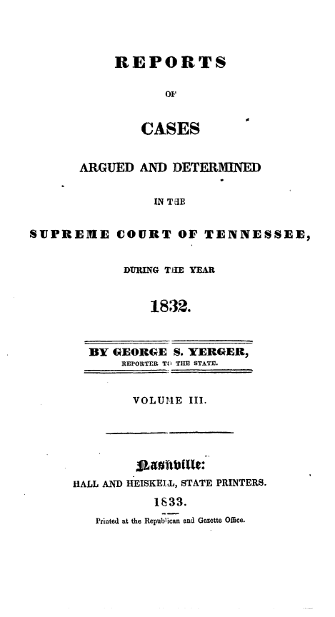 handle is hein.statereports/rcadsctn0012 and id is 1 raw text is: REPORTS
Of
CASES

ARGUED AND DETERMINED
IN T&IE
SUPREHEIE COURT OF TENNESSEE,

DURING TIEt YEAR
1832.
BY GEORGE S. YERGER,
REPORTER TO TIE STATE.

VOLUlE III.

HALL AND HEISKEIL, STATE PRINTERS.
1833.
Printed at the Republican and Gazette Office.


