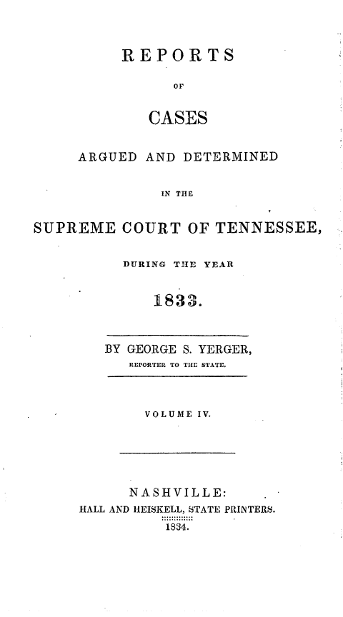 handle is hein.statereports/rcadsctn0013 and id is 1 raw text is: REPORTS
OF
CASES

ARGUED

AND DETERMINED

IN THE

SUPREME COURT OF TENNESSEE,
DURING T31E YEAR
1833.

BY GEORGE S. YERGER,
REPORTER TO THE STATE.

VOLUME IV.

NASHVILLE:
HALL AND HEISKELL, STATE PRINTERS.
1834.


