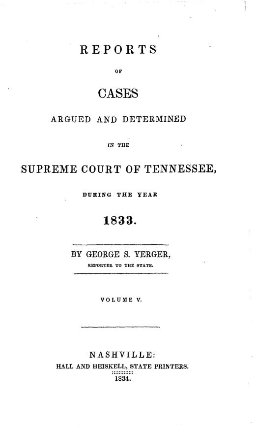 handle is hein.statereports/rcadsctn0014 and id is 1 raw text is: REPORTS
OF
CASES

ARGUED AND DETERMINED
IN4 THE
SUPREME COURT OF TENNESSEE,

DURING THE YEAR
1833.

BY GEORGE S. YERGER,
REPORTER TO THE STATE.

VOLUME V.

NASHVILLE:
HALL AND HEISKELL, STATE PRINTERS.
1834.


