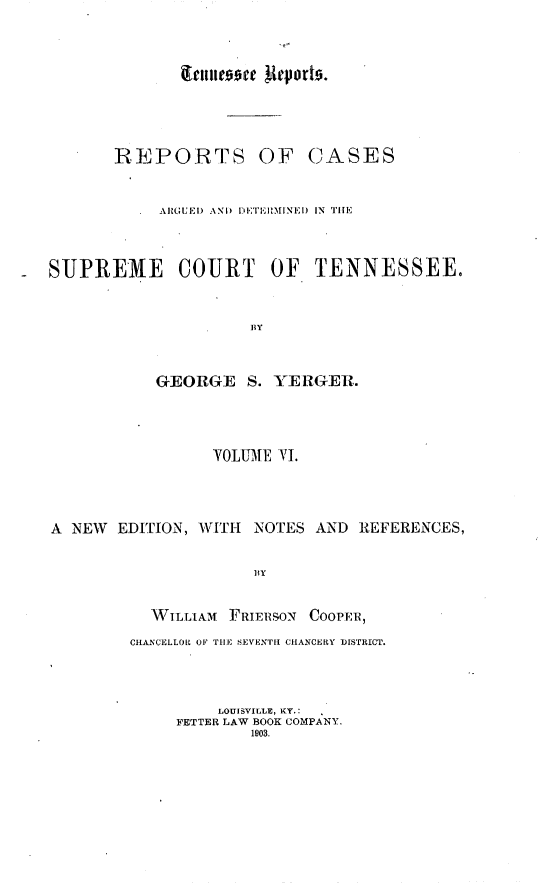 handle is hein.statereports/rcadsctn0015 and id is 1 raw text is: ~enne~~e ~{qorts.

REPORTS OF

CASES

A\JGUEI) AND  I ETEI MINFI) IN TIIE
SUPREME COURT OF TENNESSEE.
BY
GEORGE S. YER1GER.

YOUME VI.
A  NEW    EDIT[ION, WITH      NOTES AND       REFERENCES,
13Y
AVILLIAM    FRIERSON    COOPER,
CH2*NCELLOR OF TilE EVENIrI CHANCERY DISTRICT.
LOUISVILLE, KY.:
FETTER LAW BOOK COMPANY,
1903.


