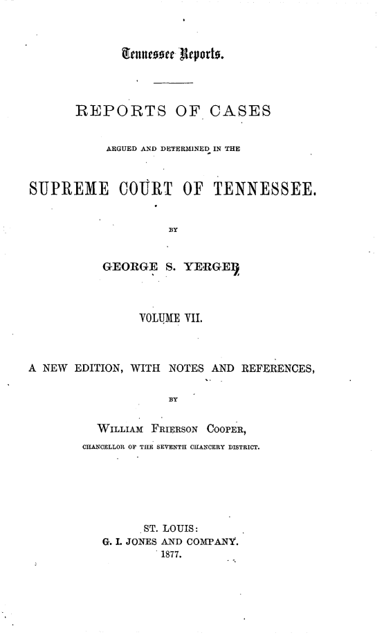 handle is hein.statereports/rcadsctn0016 and id is 1 raw text is: g'ennetc.0oe 'Reports.
REPORTS OF CASES
ARGUED AND DETERMINED IN THE
SUPREME       COURT OF      TENNESSEE.
BY
GEORGE S. YERGE1)
YOLU3IE VII.
A NEW EDITION, WITH NOTES AND REFERENCES,
BY
WILLIAM FRIERSON COOPER,
CHANCELLOR OF THE SEVENTH CHANCERY DISTRICT.
.ST. LOUIS:
G. I. JONES AND COMPANY.
1877.


