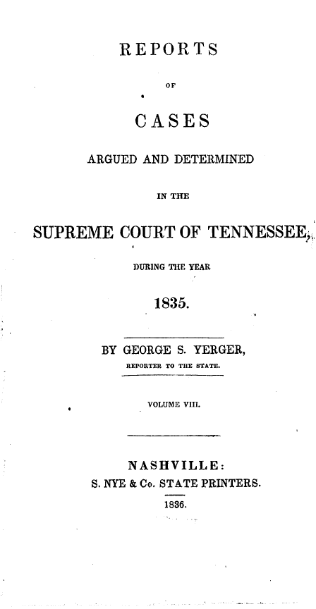 handle is hein.statereports/rcadsctn0017 and id is 1 raw text is: REPORTS
OF
CASES

ARGUED AND DETERMINED
IN THE
SUPREME COURT OF TENNESSEE,,

DURING TH{E YEAR
1835.
BY GEORGE S. YERGER,
REPORTER TO THE STATE.
VOLUME VIII.

NASHVILLE:
S. NYE & Co. STATE PRINTERS.
1836.


