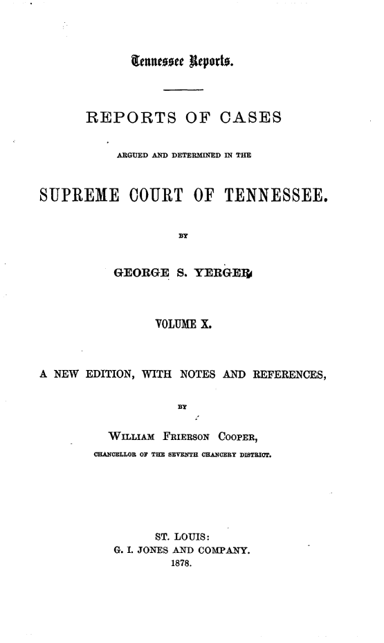 handle is hein.statereports/rcadsctn0019 and id is 1 raw text is: fleutc00t ueporto.
REPORTS OF CASES
ARGUED AD DETERMINED IM THE
SUPREME COURT OF TENNESSEE.
BY
GEORGE S. YERGEj
VOLUME X.
A NEW EDITION, WITH NOTES AND REFERENCES,
BY
WILLIAm FRIERSON COOPER,
CHANCELLOR OF THE SEVENTH CHANCERY DISTRICT.
ST. LOUIS:
G. I. JONES AND COMPANY.
1878.


