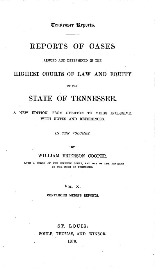 handle is hein.statereports/rcadsctn0020 and id is 1 raw text is: REPORTS OF CASES
ARGUED AND DETERMINS-ED IN THE
HIGHEST COURTS OF LAW            AND EQUITY.
OF THE
STATE OF TENNESSEE.
A NEW EDITION, FROM OVERTON TO MEIGS INCLUSIVE.
WITH NOTES AND REFERENCES.
IN TEN VOLUMES.
 BY
WILLIAM FRIERSON COOPER,
LATE A JUDGE OF THE SUPREM1E COURT, AND ONE OF THE REVISERS
OF THE CODE OF TENNESSEE.
VOL. X.
CONTAINING MEIGS'S REPORTS.
ST. LOUIS:
SOULE, THOMAS, AND WINSOR.
1870.


