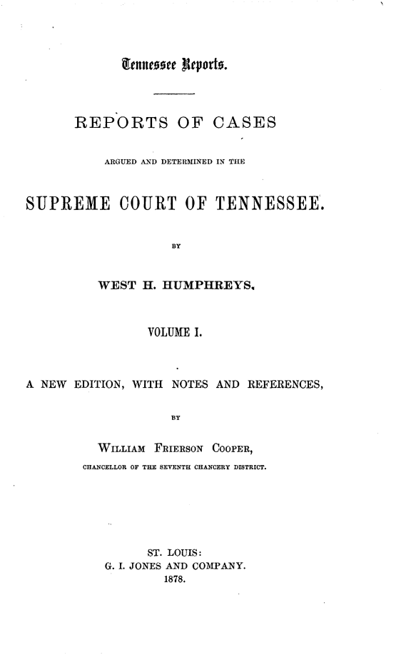 handle is hein.statereports/rcadsctn0021 and id is 1 raw text is: tefllCtcu RIeporto.

REPORTS OF CASES
ARGUED AND DETERMINED IN THE
SUPREME COURT OF TENNESSEE.
BY
WEST H. HUMPHREYS,
VOLUME I.
A NEW EDITION, WITH NOTES AND REFERENCES,
BY
WILLIAM FRIERSON COOPER,
CHANCELLOR OF THE SEVENTH CHANCERY DISTRICT.

ST. LOUIS:
G. I. JONES AND COMPANY.
1878.


