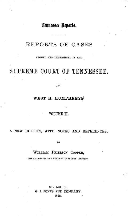 handle is hein.statereports/rcadsctn0022 and id is 1 raw text is: lfenneee ftRpord.
REPORTS OF CASES
ARGUED AND DETERMINED IN THE
SUPREME COURT OF TENNESSEE.
..BY
WEST H. -UMPHEIEY1
VOLUME II.
A NEW EDITION, WITH NOTES AND, REFERENCES,
BY
WILLIAM FRIERSON COOPER,
CHANCELLOR OF THE SEVENTH CHANCERY DISTRICT.
ST. LOUIS:
G. I. JONES AND COMPANY.
1878.


