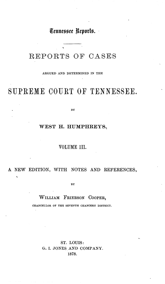 handle is hein.statereports/rcadsctn0023 and id is 1 raw text is: REPORTS OF CASES
ARGUED AND DETERMINED IN THE
SUPREME COURT OF TENNESSEE.
BY
WEST H. HUMPHREYS,
VOLUME III.
A NEW EDITION, WITH NOTES AND REFERENCES,
BY
WILLIAM FRIERSON COOPER,
CHANCELLOR OF THB SEVENTH CHANCERY DISTRICT.

ST. LOUIS:
G. I. JONES AND COMPANY.
1878.



