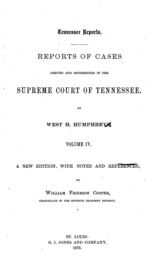 handle is hein.statereports/rcadsctn0024 and id is 1 raw text is: REPORTS OF CASES
ARGUED AND DETERMINED IN THE
SUPREME COURT OF TENNESSEE.
BY
WEST H. HUMPHREYA
VOLUME IV.
A NEW EDITION, WITH. NOTES AND REFEMMMES,
BY
WILLIAM FRIERSON COOPER,
CHA.NCELLOR OF THE SEVENTH CHANCERY DISTRICT.
ST. LOUIS:
G. I. JONES AND COMPANY.
1878.



