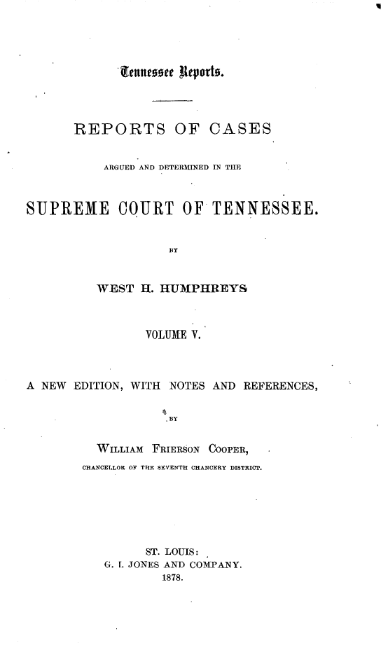 handle is hein.statereports/rcadsctn0025 and id is 1 raw text is: lennesoce RepJorts.
REPORTS OF CASES
ARGUED AND DETERMINED IN TIE
SUPREME COURT OFTENNESSEE.
BY
WEST H. HUMPHREYS
VOLUME V.
A NEW EDITION, WITH NOTES AND REFERENCES,
BY
WILLIAM FRIERSON COOPER,
CHANCELLOR OF THE SEVENTH CHANCERY DISTRICT.
ST. LOUIS:
G. I. JONES AND COMPANY.
1878.



