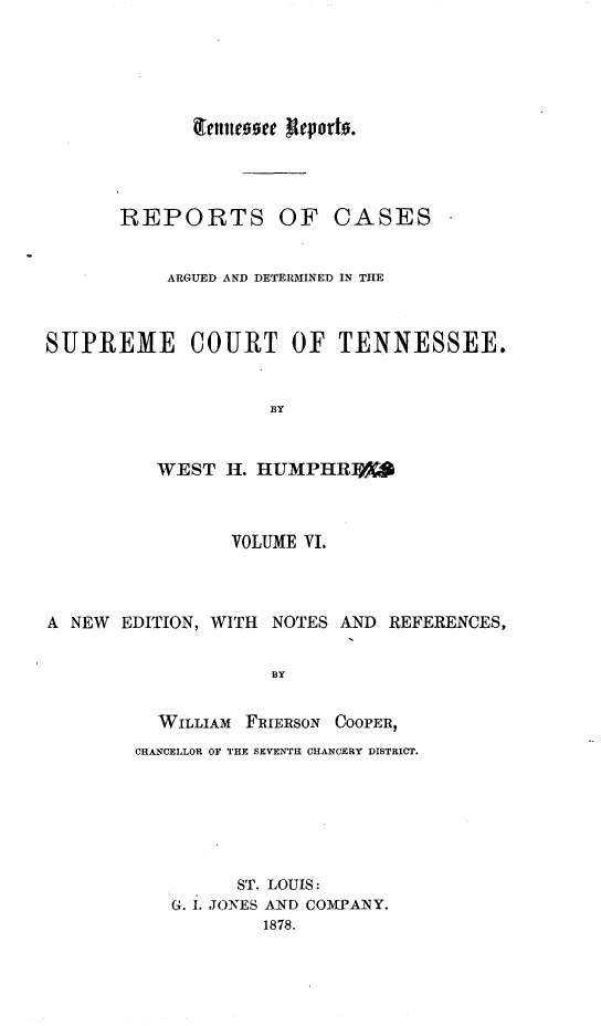 handle is hein.statereports/rcadsctn0026 and id is 1 raw text is: REPORTS OF CASES
ARGUED AND DETERMINED IN THE
SUPREME COURT OF TENNESSEE.
BY
WEST I. HUMPHR]
VOLUME VI.
A NEW EDITION, WITH. NOTES AND REFERENCES,
BY
WILLIAM FRIERSON COOPER,
CHANCELLOR OF THE SEVENTH CHANCERY DISTRICT.

ST. LOUIS:
G. I. JONES AND COMPANY.
1878.

Qrcluteosee Iteporto.


