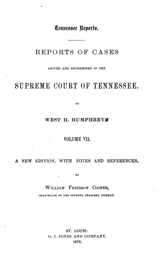 handle is hein.statereports/rcadsctn0027 and id is 1 raw text is: nrues00te Reporto.
REPORTS OF CASES
ARGUED AND DETERMINED IN THE
SUPREME COURT OF TENNESSEE.
BY
WEST H. HUMPHREY2
VOLUME VII.
A NEW EDITION, WITH NOTES AND REFERENCES,
BY
WILLIAM FRIERSON COOPER,
CHANCELLOR OF THE SEVENTH CHANCERY DISTRICT.
ST. LOUIS:
(1. 1. JONES AND COMPANY.
1878.


