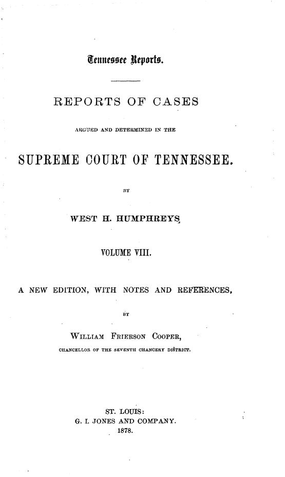 handle is hein.statereports/rcadsctn0028 and id is 1 raw text is: iteflcoge lievorto.
REPORTS OF CASES
ARGUED AND DETERMINED IN THE
SUPREME COURT OF TENNESSEE.

WEST H. HUMPHREYS
VOLUME VIII.
A NEW EDITION, WITH NOTES AND REFERENCES,
BY
WILLIAM  FRIERSON COOPER,
CHAN1CELLOR OF THE SEVSNTHI CHANCERY DISTRICT.
ST. LOUIS:
G. 1. JONES AND COMPANY.
1878.


