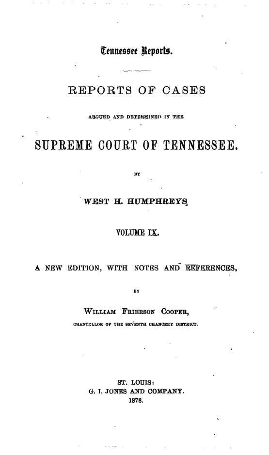 handle is hein.statereports/rcadsctn0029 and id is 1 raw text is: REPORTS OF CASES
ARGUED AND DETERINED) IN THE
SUPREME COURT OF TENNESSEE.
By
WEST H. HUMPHREYS
VOLUME I.
A NEW EDITION, WITH NOTES ANI 1IEFERENCES,
BY
WmLi x FRIERSON COOPER,
cHAJANLLoR OV TELE BXEVb'  OKANlARY DISTRICT.
ST. LOUIS:
G. I. JONES AND COMPANY.
1878.


