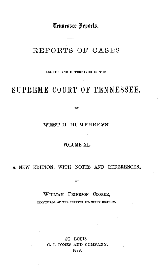 handle is hein.statereports/rcadsctn0031 and id is 1 raw text is: tenntoee ReVortv.
REPORTS OF CASES
ARGUED AND DETERMINED IN THE
SUPREME COURT OF TENNESSEE.
BY
WEST H. HUMPIHRE1F

VOLUME XI.
A NEW    EDITION, WITH    NOTES AND REFERENCES.
BY
WILLIAM FRiERSON COOPER,
CHANCELLOR OF THE SEVENTH CHANCERY DISTRICT.

ST. LOUIS:
G. I. JONES AND COMPANY.
1879.



