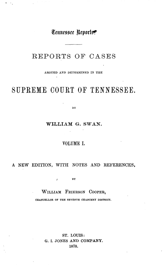 handle is hein.statereports/rcadsctn0032 and id is 1 raw text is: Teititooe Aleportev,
REPORTS OF CASES
ARGUED AND DETERMINED IN TIE
SUPREME COURT OF TENNESSEE,
BY
WILLIAM G. SWAN.
VOLUME I.
A NEW EDITION, WITH NOTES AND REFERENCES,
/    BY
WILLIAM FRIERSON COOPER,
CHANCELLOR OF THE SEVENTH CHANCERY DISTRICT.
ST. LOUIS:
G. I. JONES AND COMPANY.
1878.


