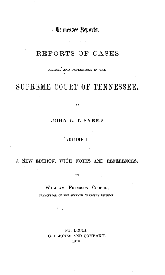 handle is hein.statereports/rcadsctn0034 and id is 1 raw text is: REPORTS OF CASES
ARGUED AND DETEIMINED IN THE
SUPREME COURT OF TENNESSEE.
BY
JOHN L. T. SNEED
VOLUME I.
A NEW EDITION, WITH NOTES AND REFERENCES,
BY
WILLIAM FRIERSON COOPER,
CHANCELLOR OF THE SEVENTh CHANCERY 'DISTRICT.
ST. LOUIS:
G. I. JONES AND COMPANY.
1878.

teltilcooce Reporto.


