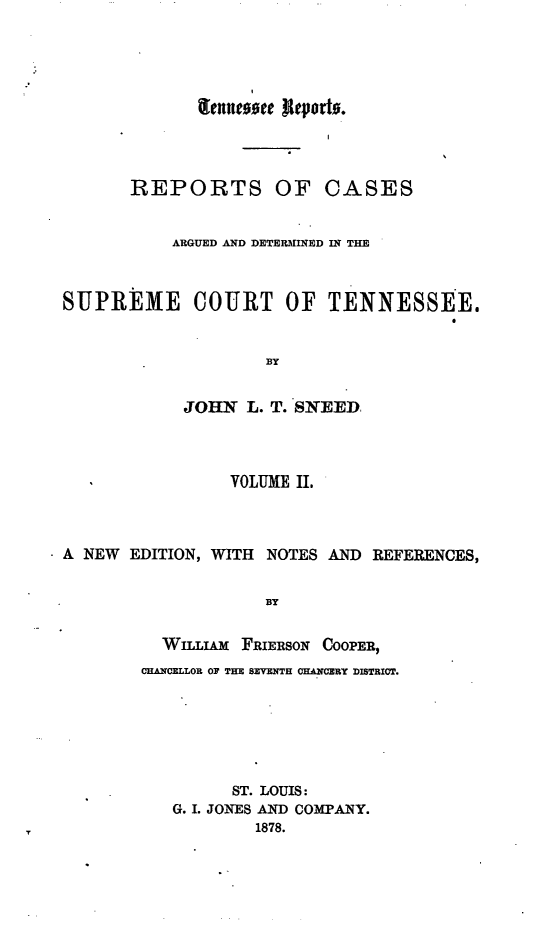 handle is hein.statereports/rcadsctn0035 and id is 1 raw text is: renne~oee  Jeporh*.
II
REPORTS OF CASES
ARGUED AND DETERMINED IN THE
SUPREME COURT OF TENNESSEE.
BY
JOHN L. T. SNEED
VOLUME II.
A NEW EDITION, WITH NOTES AND REFERENCES,
BY
WILLIAM FRIERSON COOPER,
01ARCELLOR OF THE SEVENTH CHANCERY DISTRICT.
ST. LOUIS:
G. I. JONES AND COMPANY.
1878.


