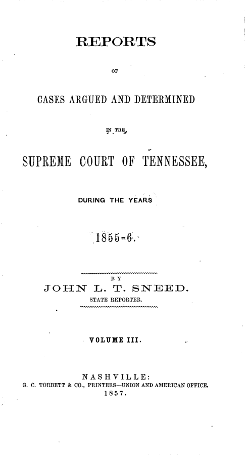 handle is hein.statereports/rcadsctn0036 and id is 1 raw text is: REPORTS
OF
CASES ARGUED AND DETERMINED
'A
SUPREME COURT OF TENNESSEE,
DURING THE YEARS
18 65 4-.
BY
JOHN     L. T. SNEED.
STATE REPORTER.
VOLUME III.
NASHVILLE:
G. C. TORBETT & CO., PRINTERS-UNION AND AMERICAN OFFICE.
1857.


