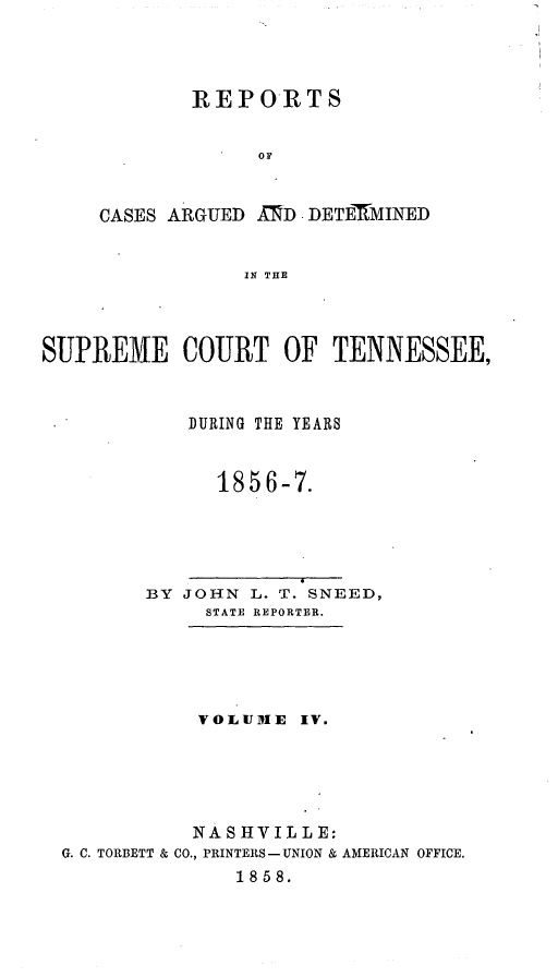 handle is hein.statereports/rcadsctn0037 and id is 1 raw text is: REPORTS
Or
CASES ARGUED AMD DETEMMINED
IN THE

SUPREME COURT OF TENNESSEE,
DURING THE YEARS
1856-7.
BY JOHN L. T. SNEED,
STATE REPORTER.
VOLUME IV.
NASHVILLE:
G. C. TORBETT & CO., PRINTERS-UNION & AMERICAN OFFICE.
1858.



