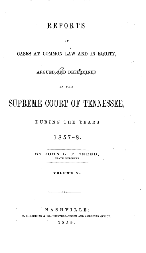 handle is hein.statereports/rcadsctn0038 and id is 1 raw text is: REPORTS
OF
CASES AT COMMON LAW AND IN EQUITY,
ARGUED,4r4 DETEV4MVyED
IN THE
SUPREME COURT OF TENNESSEE,

DURING THE YEARS
1857-8.
BY JOHN L. T. SNEED,
STATE REPORTER.
VOLUUTIE V.

NASHVILLE:
E. G. EASTMAN & CO., PRINTERS-UNION AND AMERICAN OFFICE.
18 59.



