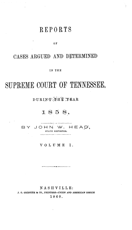 handle is hein.statereports/rcadsctn0039 and id is 1 raw text is: REPORTS
OF
CASES ARGUED AND DETERMINED
IN THE
SUPREME COURT OF TENNESSEE,
1 85 8.
BY JOHN W. HEAQ,
STATE REPORTER.
VOLUME I.
NASIIVILLE:
J. 0. GRIFFITH & CO., PRINTERS-UNION AND AMERICAN OFFICE
1860.


