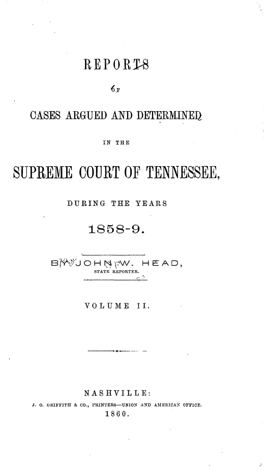 handle is hein.statereports/rcadsctn0040 and id is 1 raw text is: REPORTS
CASES ARGUED AND DETERMINED
IN THE
SUPREME COURT OF TENNESSEE,
DURING THE YEARS
1858-9.
B',..i 0 H N -W- HE AD,
STATE REPORTER.
VOLUME II.
NASHVILLE:
J. 0. GRIFFITH & CO., rRINTERS-UNION AND AMERICA-, OFFICE.
1860.


