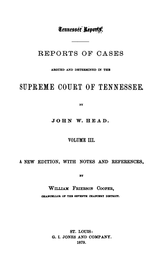 handle is hein.statereports/rcadsctn0041 and id is 1 raw text is: REPORTS OF CASES
ARGUED AND DETERMINED IN THU
SUPREME COURT OF TENNESSEE.
BY
JOHN W. HEAD.
VOLUME III.
A NEW EDITION, WITH NOTES AND REFERENCES,
BY
WILLIAM FRiERSON COOPER,
OE.NCLLOR OF TE  UTENTH CHAN3EMY DINTRIUT.
ST. LOUIS:
G. 1. JONES AND COMPANY.
1879.


