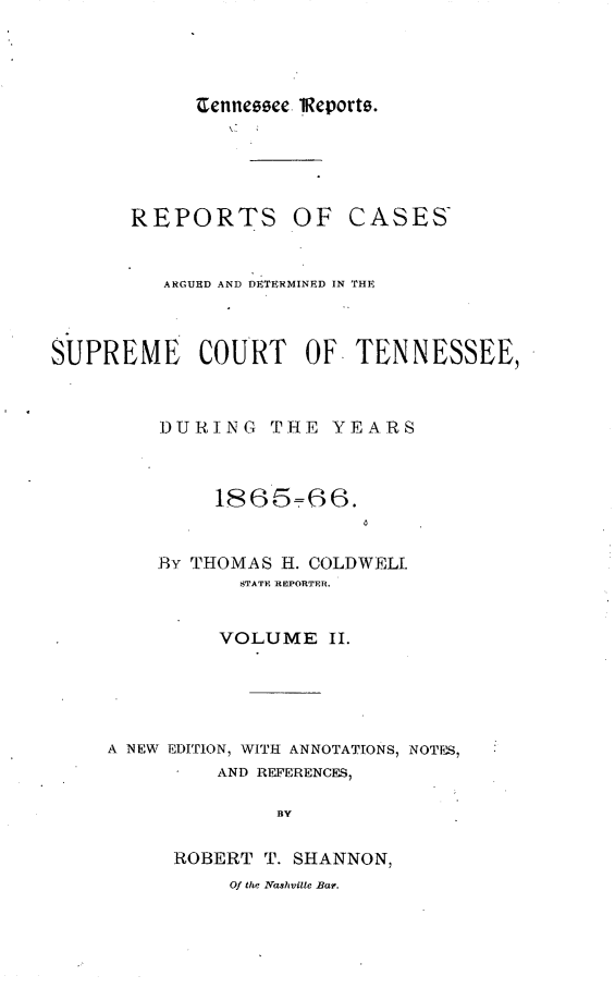 handle is hein.statereports/rcadsctn0043 and id is 1 raw text is: Cenneece lReports.

REPORTS OF

CASES

ARGURD AND DETERMINED IN THE
SUPREME       COURT     OF   TENNESSEE,
DURING THE YEARS
1865=66.
By THOMAS H. COLDWELL
STATE REPORTER.
VOLUME II.
A NEW E DITiON, WITH ANNOTATIONS, NOTES,
AND REFERENCES,
BY
ROBERT T. SHANNON,
Of the Nashvilte Bar.


