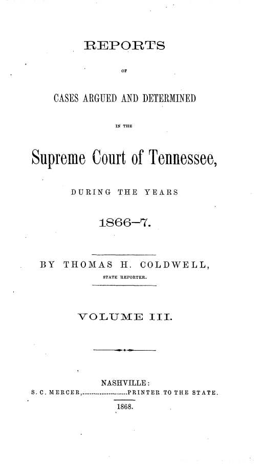 handle is hein.statereports/rcadsctn0044 and id is 1 raw text is: REPORTS
OF
CASES ARGUED AND DETERMINED
IN TIE

Supreme Court of Tennessee,
DURING THE YEARS
1866-7.

BY THOMAS H. COLDWELL,
STATE REPORTER.

VOLUME llI.
NASHVILLE:
S. C. MERCER ........................ PRINTER  TO  THE  STATE.
1868.


