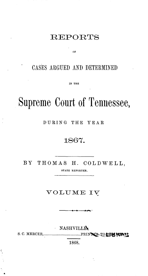 handle is hein.statereports/rcadsctn0045 and id is 1 raw text is: REPORTS
OC
CASES ARGUED AND DETERMINED
IN THE

Supreme Court of Tennessee,
DURING THE YEAR
1867.

BY THOMAS H. COLDWELL,
STATE REPORTER.

VOLUIE IV
NASHVILLA
S. C. MERCER.................PRIN  Qg   
1868.



