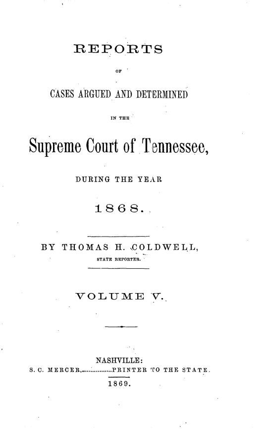 handle is hein.statereports/rcadsctn0046 and id is 1 raw text is: REPOiRTS
OF
CASES ARGUED AND DETERMINED
IN THEI

Supreme Court of Tnnessee,
DURING THE YEAR
1868.-

BY THO

MAS H. \COLDWELL,
STATE REPORTER.'

VOLUME V.
NASHVILLE:
S. C. MERCER ................... PRINTER  TO  THE  STATE.
1869.



