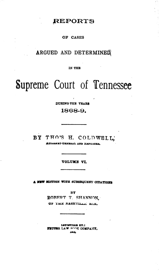 handle is hein.statereports/rcadsctn0047 and id is 1 raw text is: .REPORT8¢i
OP CASES
ARGUED AND DETERMINEIA
N THE
Supreme Court of Tennessee
DURING THU YEARB
1868-9.
BY   TTT('S H. COLDWELL;
Awwvmr-(*uwu&&L AxiD izpo~aza.
VOLUX'  VI.
A NW DITION WITH 5UBSEQUHN CITATIONg
BY
ROTMPT T. ST-TANN)N,
ok 'L- NASHVUAc OiAk(.
WETTMR LAW R'~nOK OOMPAITY.
AW4I


