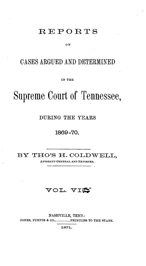 handle is hein.statereports/rcadsctn0048 and id is 1 raw text is: REPORTS
OF
CASES ARGUED AND DETERMINED
IN THE
Supreme Court of Tennessee,
DURING THE YEARS
1869-70.
BY THO'S H. COLD'WELL,
ATTORN EY-GENERAL AND RE PORTER.
NASHVILLE, TENN.:
JONES, PURVIS & CO .................. PRINTERS TO THE STATE.
18 1.


